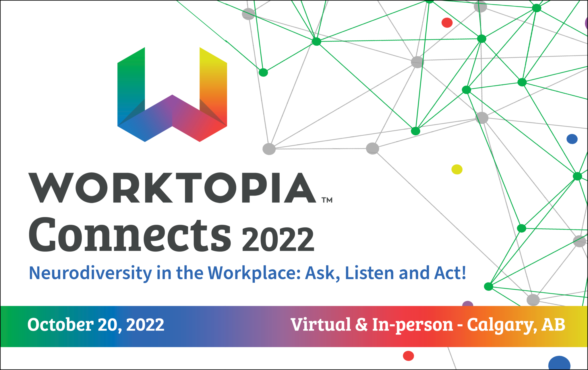 On a white background, in the left hand side of the image is the Worktopia logo, followed by the words, "Connects 2022, Neurodiversity in the Workplace: Ask, Listen and Act! There is a green, blue, yellow and orange gradient bar at the bottom of the image which reads, "October 20, 22 and the words, Virtual & In-person - Calgary, AB."