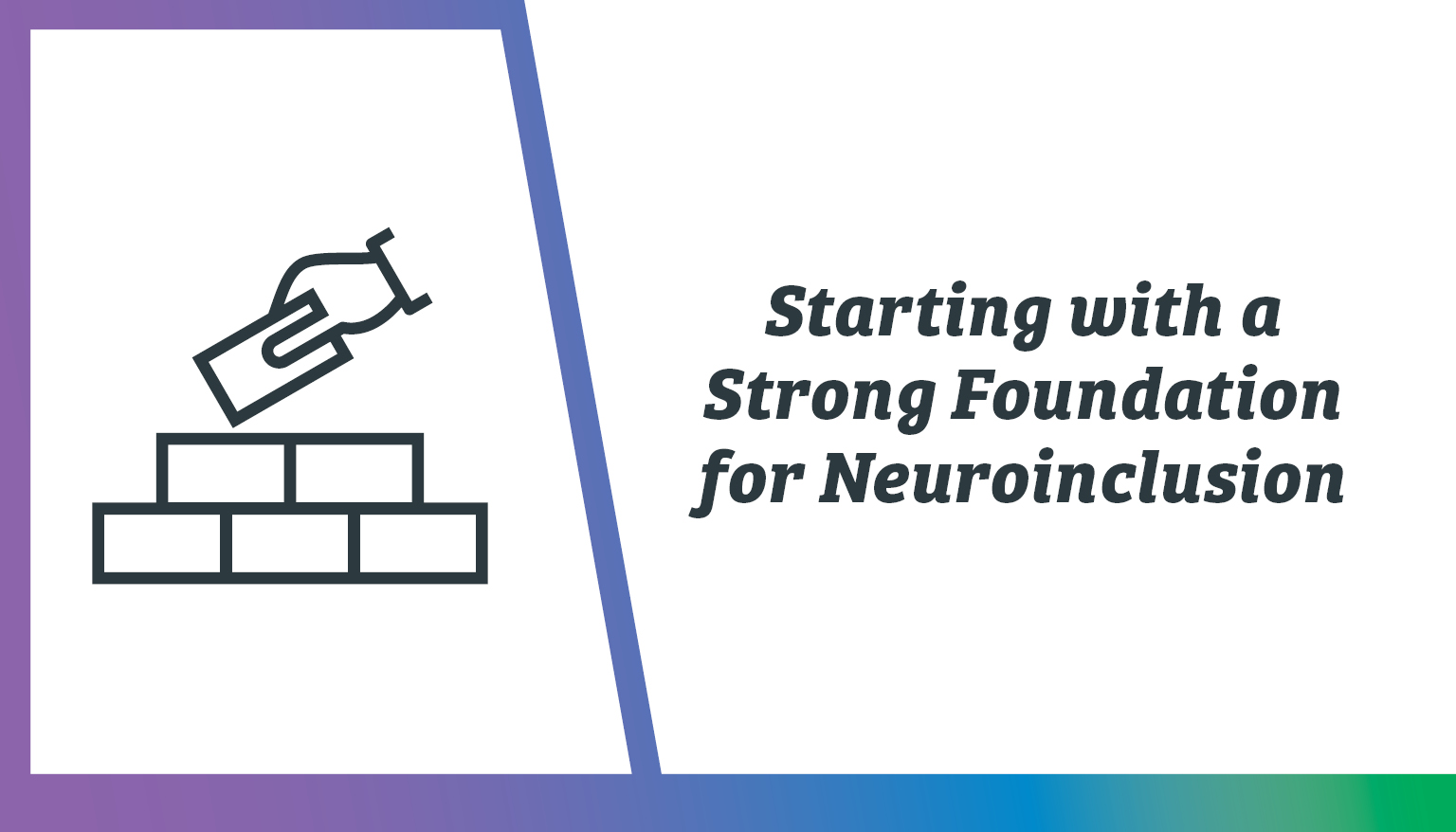 The image features a two-part design. On the left side, there is an icon of a hand holding a brick above a sequence of four rectangular bricks, symbolizing a strong foundation. The icon is simple and outlined in dark grey against a white background. On the right side, bold black text reads, "Starting with a Strong Foundation for Neuroinclusion." The entire image is framed on the left and bottom edges by a gradient border transitioning from purple at the top to blue and green at the bottom.